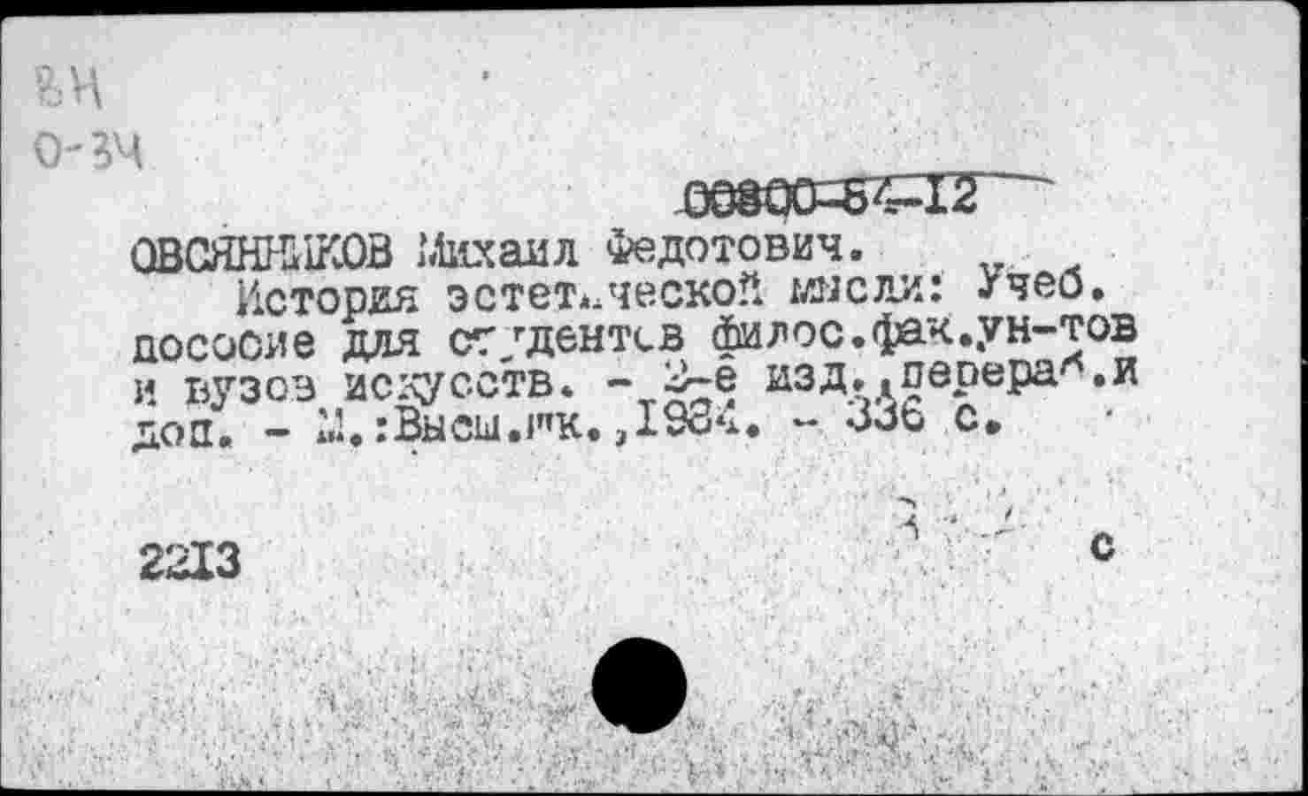 ﻿, о-зч .	•’
093ОО--БГ4-12
ОВСЯННИКОВ Михаил Федотович.
История эстетическое имели: /чей. досооие для ст/дентсв филос.фак.ун-тов и вузов искусств. - 2-е изд..перера*.и доп. - М.:Высы.ик.,1984. - ЗЗь с,
2213	' с